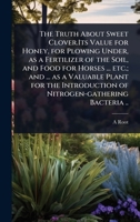 The Truth About Sweet Clover.Its Value for Honey, for Plowing Under, as a Fertilizer of the Soil, and Food for Horses ... etc.; and ... as a Valuable ... of Nitrogen-gathering Bacteria .. 1024068625 Book Cover