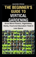 The Beginner's Guide To Vertical Gardening: Grow More Flowers, Vegetables, Herbs, Food and Abundant Yield in Less Space B0CRD5MHX9 Book Cover