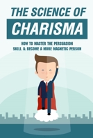 The Science Of Charisma: How To Master The Persuasion Skill & Become A More Magnetic Person: How Can Influence And Persuasion Be Improved B09DFMSD31 Book Cover