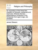 An exposition of the three first chapters of Genesis, explained and improved. Wherein the four dispensations contained in the Scriptures from age to age, are revealed. 1171187912 Book Cover