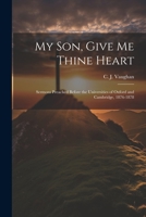 My son, Give me Thine Heart: Sermons Preached Before the Universities of Oxford and Cambridge, 1876-1878 1021502731 Book Cover