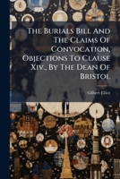 The Burials Bill and the Claims of Convocation, Objections to Clause XIV., by the Dean of Bristol 1286175615 Book Cover