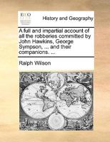 A full and impartial account of all the robberies committed by John Hawkins, George Sympson, ... and their companions. ... Written by Ralph Wilson, late one of their confederates. The second edition. 1241204497 Book Cover