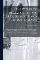 The Works of Thomas Sydenham, M. D., on Acute and Chronic Diseases: Wherein Their Histories and Modes of Cure, as Recited by Him, Are Delivered with Accuracy and Perspicuity. to Which Are Subjoined No 1016494726 Book Cover