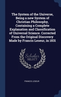 The System of the Universe, Being a new System of Christian Philosophy, Containing a Complete Explanation and Classification of Universal Science. ... Discovery Made by Francis Leseur, in 1831 134038695X Book Cover