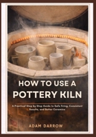 How To Use A Pottery Kiln: A Practical Step-by-Step Guide to Safe Firing, Consistent Results, and Better Ceramics. B0GK2FD28Z Book Cover