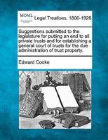 Suggestions submitted to the legislature for putting an end to all private trusts and for establishing a general court of trusts for the due administration of trust property. 1240054866 Book Cover