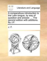 A compendious introduction to the Latin tongue, by way of question and answer. ... The second edition with additions. By J.F. 1140869388 Book Cover