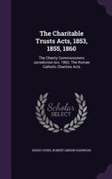 The Charitable Trusts Acts, 1853, 1855, 1860: The Charity Commissioners Jurisdiction Act, 1862; The Roman Catholic Charities Acts 1347577238 Book Cover