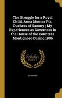 The Struggle for a Royal Child, Anna Monica Pia, Duchess of Saxony; My Experiences as Governess in the House of the Countess Montignoso During 1906 1373813725 Book Cover