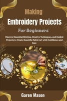 Making Embroidery Projects For Beginners: Discover Essential Stitches, Creative Techniques, and Guided Projects to Create Beautiful Fabric Art with Confidence and Ease B0HGRPJBTM Book Cover