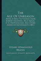 The Age Of Unreason: Being A Reply To Thomas Paine, Robert Ingersoll, Felix Adler, O. B. Frothingham, And Other American Rationalists 1166947920 Book Cover