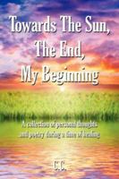 Towards The Sun, The End, My Beginning: A collection of personal thoughts and poetry during a time of healing 1434308618 Book Cover