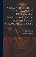 A New Abridgment of Ainsworth's Dictionary, English and Latin, for the Use of Grammar Schools .. 102049123X Book Cover