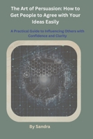 The Art of Persuasion: How to Get People to Agree with Your Ideas Easily B0GZZ41P6F Book Cover