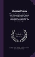 Machine Design: A Manual of Practical Instruction in the Art of Creating Machinery for Specific Purposes,including Many Working Hints Essential to ... and Care of Machines, and Increase of Output 135833210X Book Cover