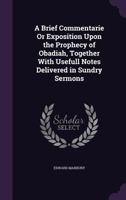 A Brief Commentarie Or Exposition Upon the Prophecy of Obadiah, Together With Usefull Notes Delivered in Sundry Sermons 1358732434 Book Cover
