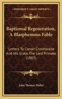Baptismal Regeneration, A Blasphemous Fable: Letters To Canon Crosthwaite And His Grace The Lord Primate 1436785502 Book Cover