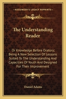 The Understanding Reader: Or Knowledge Before Oratory; Being A New Selection Of Lessons Suited To The Understanding And Capacities Of Youth And Designed For Their Improvement 1163601764 Book Cover