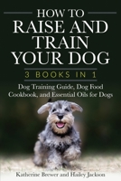 How to Raise and Train Your Dog: 3 Books in 1: Dog Training Guide, Dog Food Cookbook, and Essential Oils for Dogs 1648423620 Book Cover