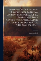 Subdivisión En Partidos Judiciales De La Nueva División Territorial De La Península E Islas Adyacentes, Aprobada Por S. M. En El Real Decreto De 21 De Abril De 1834... 1276273452 Book Cover