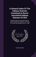 A General Index Of The Indiana Statutes Contained In Burns' Annotated Indiana Statutes Of 1914: Alphabetically Arranged By Subjects, Also An Appendix Containing An Index To Private Acts Adopted Prior  1348086610 Book Cover