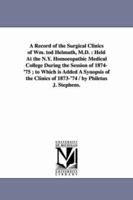 A Record of the Surgical Clinics of Wm. Tod Helmuth, M.D.: Held at the N.Y. Homoeopathic Medical College During the Session of 1874-'75; To Which Is Added a Synopsis of the Clinics of 1873-'74 1425517706 Book Cover