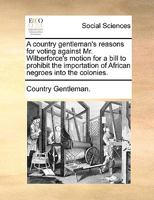 A country gentleman's reasons for voting against Mr. Wilberforce's motion for a bill to prohibit the importation of African Negroes into the colonies. 1170671462 Book Cover