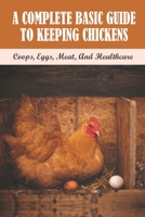 A Complete Basic Guide To Keeping Chickens: Coops, Eggs, Meat, And Healthcare: Guide On Keeping A Productive Laying Flock B09B2FVV6D Book Cover