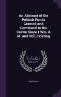 An Abstract of the Publick Funds Granted and Continued to the Crown Since 1 Wm. & M. and Still Existing 1149703946 Book Cover