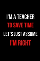 I'm a Teacher To Save Time Let's Just Assume I'm Right: Inspirational Quotes Blank Lined Journal 1704258537 Book Cover