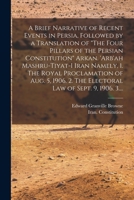 A Brief Narrative of Recent Events in Persia, Followed by a Translation of The Four Pillars of the Persian Constitution Arkan. 'Arb'ah Mashru-tiyat-i ... 2. The Electoral Law of Sept. 9, 1906. 3.... 1014587689 Book Cover