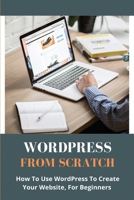 WordPress From Scratch: How To Use WordPress To Create Your Website, For Beginners: How To Get Started With Wordpress Com B08XGSTQCF Book Cover