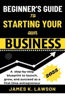 BEGINNER’S GUIDE TO STARTING YOUR OWN BUSINESS: A STEP-BY-STEP BLUEPRINT TO LAUNCH, GROW, AND SUCCEED AS A FIRST-TIME ENTREPRENEUR B0F3SX8XH3 Book Cover