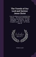 The Travels of Our Lord and Saviour Jesus Christ: From His Infancy to His Ascension Into Heaven. ... the Travels of the Blessed Virgin Mary, the Wise Men ... St. John the Baptist. ... St. Peter, St. J 1355765153 Book Cover