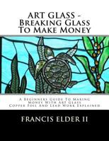 Art Glass - Breaking Glass to Make Money: A Beginners Guide to Making Money with Art Glass - Copper Foil and Lead Explained 153685803X Book Cover