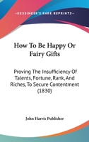 How To Be Happy Or Fairy Gifts: Proving The Insufficiency Of Talents, Fortune, Rank, And Riches, To Secure Contentment 1166039226 Book Cover