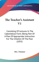 The Teacher's Assistant V1: Consisting Of Lectures In The Catechetical Form; Being Part Of A Plan Of Appropriate Instruction For The Children Of The Poor 0548703035 Book Cover