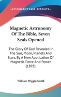 Magnetic Astronomy of the Bible: Seven Seals Opened. the Glory of God Revealed in the Sun, Moon, Planets and Stars, by New Application of Magnetic Force and Power 1018340920 Book Cover