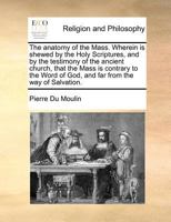 The anatomy of the Mass. Wherein is shewed by the Holy Scriptures, and by the testimony of the ancient church, that the Mass is contrary to the Word of God, and far from the way of Salvation. 117072714X Book Cover