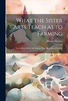 What the Sister Arts Teach as to Farming: An Address Before the Indiana State Agricultural Socieity 102213163X Book Cover