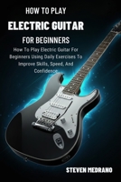 HOW TO PLAY ELECTRIC GUITAR FOR BEGINNERS: How To Play Electric Guitar For Beginners Using Daily Exercises To Improve Skills, Speed, And Confidence B0GNMLWG4G Book Cover
