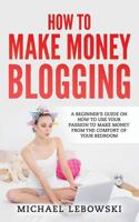 How to Make Money Blogging: A Beginner's Guide on How to Use Your Passion to Make Money from the Comfort of Your Bedroom 1547065389 Book Cover