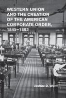 Western Union and the Creation of the American Corporate Order, 1845-1893 1107012287 Book Cover