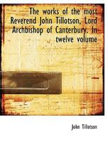 The Works of the Most Reverend John Tillotson, Lord Archbishop of Canterbury. In Twelve Volumes, Containing 254 Sermons and Discourses on Several ... Him for His Own Life; a Discourse to His...; 1018078061 Book Cover