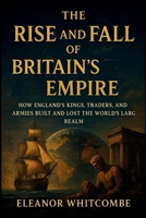 The Rise and Fall of Britain’s Empire: How England’s Kings, Traders, and Armies Built and Lost the World’s Largest Realm B0FN4NN8C4 Book Cover