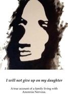 I Will Not Give Up on My Daughter: A True Account of a Family Living with Anorexia Nervosa 0992353106 Book Cover