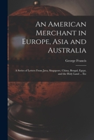 An American Merchant in Europe, Asia and Australia: A Series of Letters From Java, Singapore, China, Bengal, Egypt, and the Holy Land ... Etc 1018853499 Book Cover