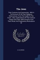 The Jews: Their Customs And Ceremonies : With A Full Account Of All Their Religious Observances, From The Cradle To The Grave : Also, Explanations Of ... Ritual, And Explanatory Illustrations Of 1340527618 Book Cover