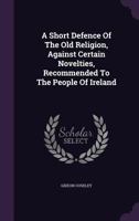 A Short Defence Of The Old Religion, Against Certain Novelties, Recommended To The People Of Ireland 1347962549 Book Cover